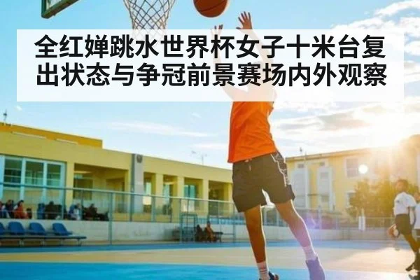 全红婵跳水世界杯女子十米台复出状态与争冠前景赛场内外观察